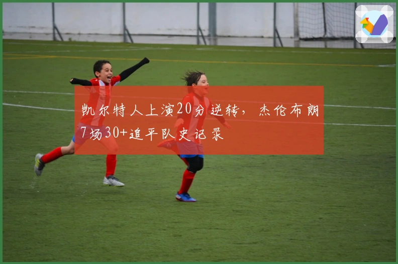 凯尔特人上演20分逆转，杰伦布朗7场30+追平队史记录