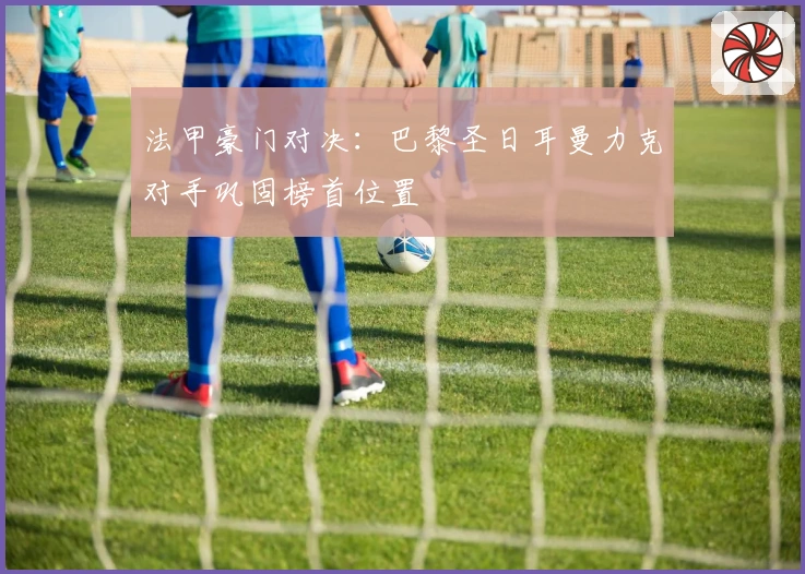 法甲豪门对决：巴黎圣日耳曼力克对手巩固榜首位置