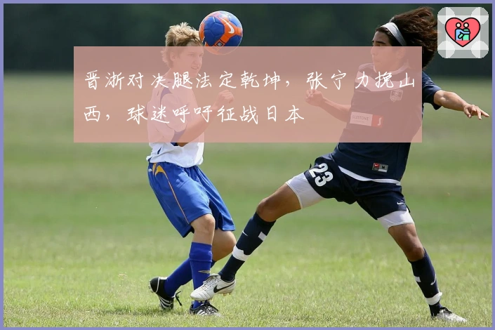 晋浙对决腿法定乾坤，张宁力挽山西，球迷呼吁征战日本