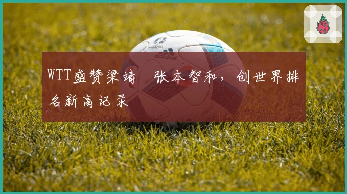 WTT盛赞梁靖崑张本智和，创世界排名新高记录