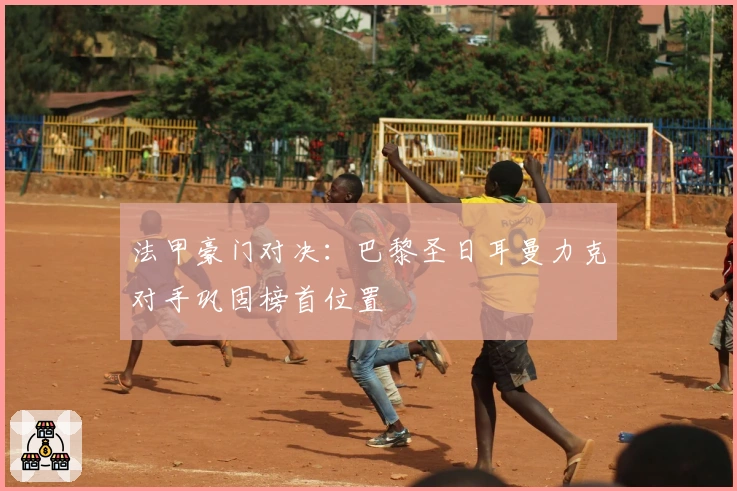 法甲豪门对决：巴黎圣日耳曼力克对手巩固榜首位置