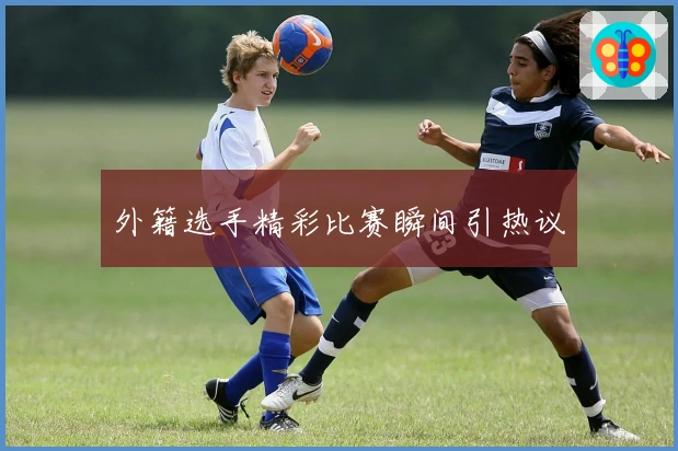 外籍选手精彩比赛瞬间引热议