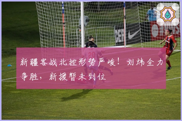 新疆客战北控形势严峻！刘炜全力争胜，新援暂未到位