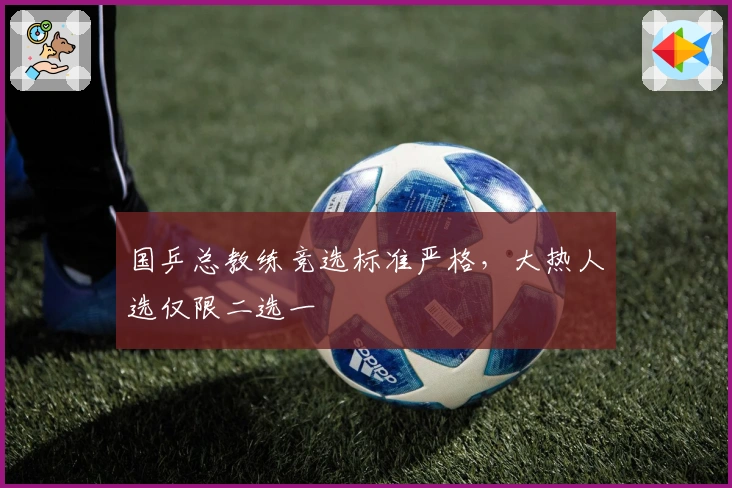 国乒总教练竞选标准严格，大热人选仅限二选一